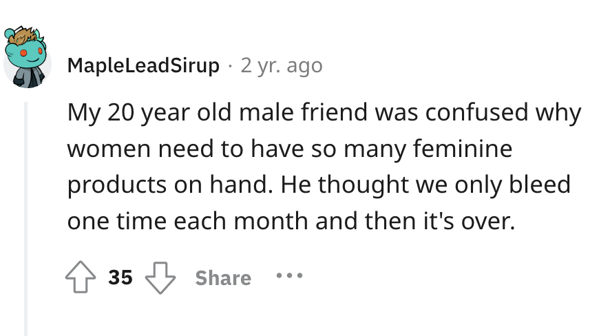 number - Maple LeadSirup 2 yr. ago My 20 year old male friend was confused why women need to have so many feminine products on hand. He thought we only bleed one time each month and then it's over. 35